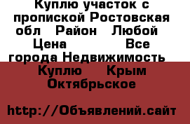 Куплю участок с пропиской.Ростовская обл › Район ­ Любой › Цена ­ 15 000 - Все города Недвижимость » Куплю   . Крым,Октябрьское